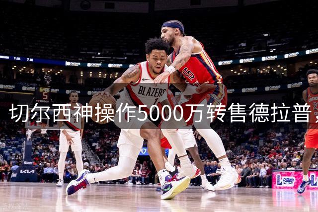 切尔西神操作5000万转售德拉普，巧妙清仓净赚2000万